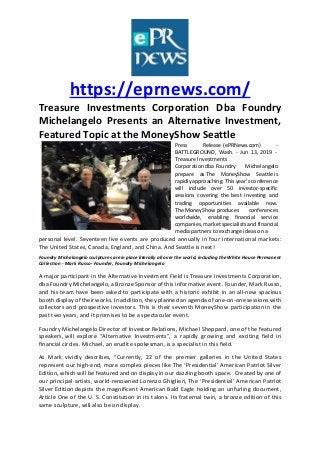 https://eprnews.com/
Treasure Investments Corporation Dba Foundry
Michelangelo Presents an Alternative Investment,
Featured Topic at the MoneyShow Seattle
Press Release (ePRNews.com) -
BATTLEGROUND, Wash. - Jun 13, 2019 -
Treasure Investments
Corporation dba Foundry Michelangelo
prepare as The MoneyShow Seattle is
rapidly approaching. This year’s conference
will include over 50 investor-specific
sessions covering the best investing and
trading opportunities available now.
The MoneyShow produces conferences
worldwide, enabling financial service
companies, market specialists and financial
media partners to exchange ideas on a
personal level. Seventeen live events are produced annually in four international markets:
The United States, Canada, England, and China. And Seattle is next!
Foundry Michelangelo sculptures are in place literally all over the world, including the White House Permanent
Collection - Mark Russo- Founder, Foundry Michelangelo
A major participant in the Alternative Investment Field is Treasure Investments Corporation,
dba Foundry Michelangelo, a Bronze Sponsor of this informative event. Founder, Mark Russo,
and his team have been asked to participate with a historic exhibit in an all-new spacious
booth display of their works. In addition, they planned an agenda of one-on-one sessions with
collectors and prospective investors. This is their seventh MoneyShow participation in the
past two years, and it promises to be a spectacular event.
Foundry Michelangelo Director of Investor Relations, Michael Sheppard, one of the featured
speakers, will explore “Alternative Investments”, a rapidly growing and exciting field in
financial circles. Michael, an erudite spokesman, is a specialist in this field.
As Mark vividly describes, “Currently, 22 of the premier galleries in the United States
represent our high-end, more complex pieces like The ‘Presidential’ American Patriot Silver
Edition, which will be featured and on display in our dazzling booth space. Created by one of
our principal artists, world-renowned Lorenzo Ghiglieri, The ‘Presidential’ American Patriot
Silver Edition depicts the magnificent American Bald Eagle holding an unfurling document,
Article One of the U. S. Constitution in its talons. Its fraternal twin, a bronze edition of this
same sculpture, will also be on display.
 