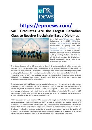 https://eprnews.com/
SAIT Graduates Are the Largest Canadian
Class to Receive Blockchain-Based Diplomas
Press Release (ePRNews.com) - ZUG,
Switzerland - Jun 14, 2019 - ODEM, the
premier blockchain-based education
marketplace, is joining with the
Southern Alberta Institute of
Technology (SAIT) in Calgary, Canada,
to grant digital diplomas to more than
4,800 graduating students. SAIT’s Class
of 2019 will receive the blockchain-
based documents along with their
traditional parchments.
The virtual diplomas will enable graduates to directly share their academic achievements with
recruiters and potential employers around the world without requesting their paper or
electronic records from SAIT. Blockchain technology features a decentralized digital ledger to
cryptographically assure the security and authenticity of recipient-controlled credentials.
“Education is one of life’s most valuable assets,” said ODEM Chief Executive Officer Richard
Maaghul. “We believe that students should have control over their own records, and
blockchain technology makes that possible.”
The partnership with SAIT began as a successful pilot project in December on the Ethereum
blockchain to test the issuance of digital diplomas. The pilot included 25 graduates from the
Pre-Employment Automotive Service Technician program — the first Canadian post-
secondary graduates to receive their academic credentials on a blockchain. This month’s SAIT
convocation marks the largest-ever graduating class at a Canadian higher-education
institution to be issued blockchain-based diplomas.
“SAIT graduates are well-positioned for success with employers in today’s rapidly changing
digital landscape,” said Dr. David Ross, SAIT’s president and CEO. “By making valued SAIT
credentials accessible through blockchain, our graduates and employers will continue to
benefit from this innovative technology that’s responsive, authentic and widely accessible.”
Blockchain technology extends a significant benefit to employers as well; the validity of
academic credentials can be easily and efficiently verified. Background checks become instant
confirmation of blockchain records, ensuring against fraudulent education claims.
 