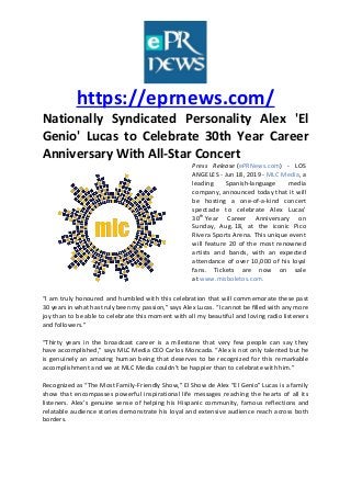 https://eprnews.com/
Nationally Syndicated Personality Alex 'El
Genio' Lucas to Celebrate 30th Year Career
Anniversary With All-Star Concert
Press Release (ePRNews.com) - LOS
ANGELES - Jun 18, 2019 - MLC Media, a
leading Spanish-language media
company, announced today that it will
be hosting a one-of-a-kind concert
spectacle to celebrate Alex Lucas’
30th Year Career Anniversary on
Sunday, Aug. 18, at the iconic Pico
Rivera Sports Arena. This unique event
will feature 20 of the most renowned
artists and bands, with an expected
attendance of over 10,000 of his loyal
fans. Tickets are now on sale
at www.misboletos.com.
“I am truly honoured and humbled with this celebration that will commemorate these past
30 years in what has truly been my passion,” says Alex Lucas. “I cannot be filled with any more
joy than to be able to celebrate this moment with all my beautiful and loving radio listeners
and followers.”
“Thirty years in the broadcast career is a milestone that very few people can say they
have accomplished,” says MLC Media CEO Carlos Moncada. “Alex is not only talented but he
is genuinely an amazing human being that deserves to be recognized for this remarkable
accomplishment and we at MLC Media couldn’t be happier than to celebrate with him.”
Recognized as “The Most Family-Friendly Show,” El Show de Alex “El Genio” Lucas is a family
show that encompasses powerful inspirational life messages reaching the hearts of all its
listeners. Alex’s genuine sense of helping his Hispanic community, famous reflections and
relatable audience stories demonstrate his loyal and extensive audience reach across both
borders.
 