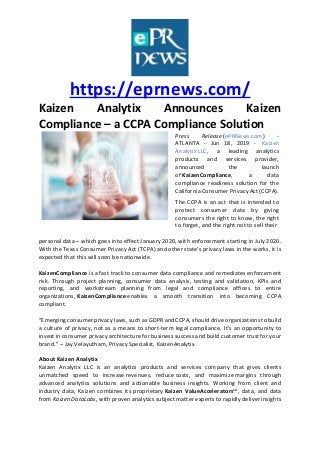 https://eprnews.com/
Kaizen Analytix Announces Kaizen
Compliance – a CCPA Compliance Solution
Press Release (ePRNews.com) -
ATLANTA - Jun 18, 2019 - Kaizen
Analytix LLC, a leading analytics
products and services provider,
announced the launch
of KaizenCompliance, a data
compliance readiness solution for the
California Consumer Privacy Act (CCPA).
The CCPA is an act that is intended to
protect consumer data by giving
consumers the right to know, the right
to forget, and the right not to sell their
personal data – which goes into effect January 2020, with enforcement starting in July 2020.
With the Texas Consumer Privacy Act (TCPA) and other state’s privacy laws in the works, it is
expected that this will soon be nationwide.
KaizenCompliance is a fast track to consumer data compliance and remediates enforcement
risk. Through project planning, consumer data analysis, testing and validation, KPIs and
reporting, and workstream planning from legal and compliance offices to entire
organizations, KaizenCompliance enables a smooth transition into becoming CCPA
compliant.
“Emerging consumer privacy laws, such as GDPR and CCPA, should drive organizations to build
a culture of privacy, not as a means to short-term legal compliance. It’s an opportunity to
invest in consumer privacy architecture for business success and build customer trust for your
brand.” – Jay Velayutham, Privacy Specialist, KaizenAnalytix
About Kaizen Analytix
Kaizen Analytix LLC is an analytics products and services company that gives clients
unmatched speed to increase revenues, reduce costs, and maximize margins through
advanced analytics solutions and actionable business insights. Working from client and
industry data, Kaizen combines its proprietary Kaizen ValueAccelerators™, data, and data
from Kaizen DataLabs, with proven analytics subject matter experts to rapidly deliver insights
 