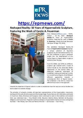 https://eprnews.com/
Reshaped Reality: 50 Years of Hyperrealistic Sculpture,
Featuring the Work of Carole A. Feuerman
Press Release (ePRNews.com) - TAIPEI,
Taiwan - Jul 03, 2019 - Reshaped
Reality: 50 Years of Hyperrealistic
Sculpture, featuring the work of Carole
A. Feuerman, Chiang Kai-shek Memorial
Hall (June 29-Sept. 29, 2019).
The exhibition Reshaped Reality: 50
Years of Hyperrealistic Sculpture displays
a unique selection of figurative
sculptures by 24 international artists. It is
the first exhibition to give a profound
insight into the development of the
human figure in Hyperrealistic sculpture
within the last 50 years.
From the 1960s and 1970s on, different
sculptors got involved with a mode of
realism based on the physically lifelike
appearance of the human body. By
deploying traditional techniques of
modelling, casting and painting in order
to recreate human figures, they followed
different approaches towards a
contemporary form of figural realism.
The exhibition is the first to reveal five
different key issues in the approach
towards the depiction of figural realism in order to emphasize how the way we see our bodies has
been subject to constant change.
The selection of artworks includes all-important representatives of the Hyperrealistic movement,
starting with the early American pioneers like George Segal, Duane Hanson, John DeAndrea and Carole
A. Feuerman. Many American and European artists continued to work in this tradition and created
their own individual style – Tony Matelli (USA), Maurizio Cattelan (Italy), Berlinde de Bruyckere
(Belgium) and many more. Progressive artists working in a Hyperrealistic manner are also coming from
Australia — Ron Mueck, Sam Jinks and Patricia Piccinini — and Canada — Evan Penny.
 