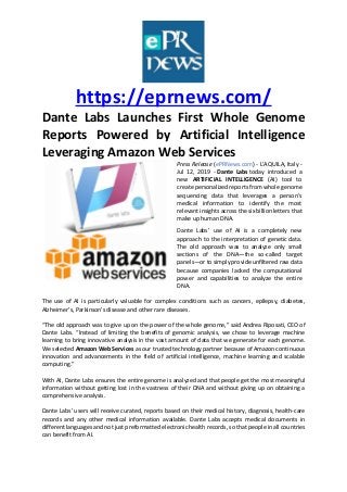 https://eprnews.com/
Dante Labs Launches First Whole Genome
Reports Powered by Artificial Intelligence
Leveraging Amazon Web Services
Press Release (ePRNews.com) - L'AQUILA, Italy -
Jul 12, 2019 - Dante Labs today introduced a
new ARTIFICIAL INTELLIGENCE (AI) tool to
create personalized reports from whole genome
sequencing data that leverages a person’s
medical information to identify the most
relevant insights across the six billion letters that
make up human DNA.
Dante Labs’ use of AI is a completely new
approach to the interpretation of genetic data.
The old approach was to analyze only small
sections of the DNA—the so-called target
panels—or to simply provide unfiltered raw data
because companies lacked the computational
power and capabilities to analyze the entire
DNA.
The use of AI is particularly valuable for complex conditions such as cancers, epilepsy, diabetes,
Alzheimer’s, Parkinson’s disease and other rare diseases.
“The old approach was to give up on the power of the whole genome,” said Andrea Riposati, CEO of
Dante Labs. “Instead of limiting the benefits of genomic analysis, we chose to leverage machine
learning to bring innovative analysis in the vast amount of data that we generate for each genome.
We selected Amazon Web Services as our trusted technology partner because of Amazon continuous
innovation and advancements in the field of artificial intelligence, machine learning and scalable
computing.”
With AI, Dante Labs ensures the entire genome is analyzed and that people get the most meaningful
information without getting lost in the vastness of their DNA and without giving up on obtaining a
comprehensive analysis.
Dante Labs’ users will receive curated, reports based on their medical history, diagnosis, health-care
records and any other medical information available. Dante Labs accepts medical documents in
different languages and not just preformatted electronic health records, so that people in all countries
can benefit from AI.
 