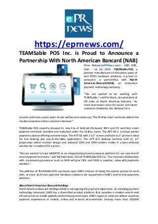 https://eprnews.com/
TEAMSable POS Inc. is Proud to Announce a
Partnership With North American Bancard (NAB)
Press Release (ePRNews.com) - SAN JOSE,
Calif. - Jul 19, 2019 - TEAMSable POS, a
premier manufacturer of innovative point of
sale (POS) hardware products, is proud to
announce a partnership with North
American Bancard (NAB), an innovative
payment technology company.
“We are excited to be working with
TEAMSable,” said Pat Ward, vice president of
ISV sales at North American Bancard. “As
more businesses strive for easier and faster
customer checkouts, the demand for a
smarter and more secure point of sale will become necessary. The OlaPay smart terminals deliver the
modern experience that customers demand.”
TEAMSable POS recently released its new line of Android OS-based, EMV and PCI certified, smart
payment terminals branded and marketed under the OlaPay name. The APT-40 is a robust pocket
payment solution offering extreme value. The APT-50 with a 5.5” screen and built-in 2” printer is ideal
for line busting and pay-at-the-table applications. The APT-120 desktop terminal with its 12”
proprietary tablet monitor design and onboard EMV and MSR readers makes it a best-of-breed
solution for a modern POS system.
“We are excited to have NAB/EPX as an integrated payment processor platform for our new line of
smart payment terminals,” said Michael Hsieh, CEO of TEAMSable POS Inc. “Our channel collaboration
with a pioneering processor such as NAB will give ISOs and VARs a superior, value-add payments
solution.”
The addition of TEAMSable POS continues upon NAB’s mission of being the easiest partner to work
with, as more and more payment hardware solutions are supported on NAB’s end-to-end payments
platform.
About North American Bancard Holdings
North American Bancard Holdings (NAB) is reimagining the payment experience. As a leading payment
technology innovator, NAB has a diversified product platform that provides a modern end-to-end
infrastructure to enable globally preferred payment types. NAB’s superior solutions deliver seamless
payment experiences in mobile, online and in-store environments. Serving more than 350,000
 