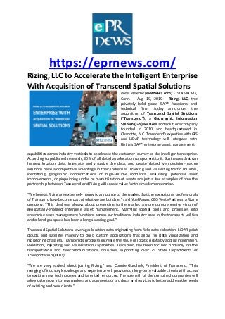 https://eprnews.com/
Rizing, LLC to Accelerate the Intelligent Enterprise
With Acquisition of Transcend Spatial Solutions
Press Release (ePRNews.com) - STAMFORD,
Conn. - Aug 19, 2019 - Rizing, LLC, the
privately held global SAP® functional and
technical firm, today announces the
acquisition of Transcend Spatial Solutions
(“Transcend”), a Geographic Information
System (GIS) services and solutions company
founded in 2010 and headquartered in
Charlotte, N.C. Transcend’s expertise with GIS
and LiDAR technology will integrate with
Rizing’s SAP® enterprise asset management
capabilities across industry verticals to accelerate the customer journey to the intelligent enterprise.
According to published research, 80% of all data has a location component to it. Businesses that can
harness location data, integrate and visualize the data, and create data-driven decision-making
solutions have a competitive advantage in their industries. Tracking and visualizing traffic volumes,
identifying geographic concentrations of high-volume incidents, evaluating potential asset
improvements, or pinpointing under or overutilization of assets are just a few examples of how the
partnership between Transcend and Rizing will create value for the modern enterprise.
“We here at Rizing are extremely happy to announce to the market that the exceptional professionals
of Transcend have become part of what we are building,” said Noel Fagan, CEO Vesta Partners, a Rizing
company. “This deal was always about presenting to the market a more comprehensive vision of
geospatially-enabled enterprise asset management. Marrying spatial tools and processes into
enterprise asset management functions across our traditional industry base in the transport, utilities
and oil and gas space has been a long-standing goal.”
Transcend Spatial Solutions leverages location data originating from field data collection, LiDAR point
clouds, and satellite imagery to build custom applications that allow for data visualization and
monitoring of assets. Transcend’s products increase the value of location data by adding integration,
validation, reporting and visualization capabilities. Transcend has been focused primarily on the
transportation and telecommunications industries, supporting over 25 State Departments of
Transportation (DOTs).
“We are very excited about joining Rizing,” said Connie Gurchiek, President of Transcend. “This
merging of industry knowledge and experience will provide our long-term valuable clients with access
to exciting new technologies and talented resources. The strength of the combined companies will
allow us to grow into new markets and augment our products and services to better address the needs
of existing and new clients.”
 
