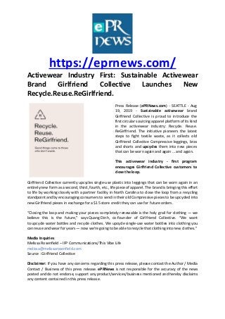 https://eprnews.com/
Activewear Industry First: Sustainable Activewear
Brand Girlfriend Collective Launches New
Recycle.Reuse.ReGirlfriend.
Press Release (ePRNews.com) - SEATTLE - Aug
19, 2019 - Sustainable activewear brand
Girlfriend Collective is proud to introduce the
first circular sourcing apparel platform of its kind
in the activewear industry: Recycle. Reuse.
ReGirlfriend. The initiative pioneers the latest
steps to fight textile waste, as it collects old
Girlfriend Collective Compressive leggings, bras
and shorts and upcycles them into new pieces
that can be worn again and again … and again.
This activewear industry - first program
encourages Girlfriend Collective customers to
close the loop.
Girlfriend Collective currently upcycles single-use plastic into leggings that can be worn again in an
entirely new form as a second, third, fourth, etc., life piece of apparel. The brand is bringing this effort
to life by working closely with a partner facility in North Carolina to close the loop from a recycling
standpoint and by encouraging consumers to send in their old Compressive pieces to be upcycled into
new Girlfriend pieces in exchange for a $15 store credit they can use for future orders.
“Closing the loop and making your pieces completely renewable is the holy grail for clothing — we
believe this is the future,” says Quang Dinh, co-founder of Girlfriend Collective. “We want
to upcycle water bottles and recycle clothes. We upcycle single-use water bottles into clothing you
can reuse and wear for years — now we’re going to be able to recycle that clothing into new clothes.”
Media Inquiries
Melissa Rosenfield – IFP Communications/This Vibe Life
melissa@melissarosenfield.com
Source : Girlfriend Collective
Disclaimer: If you have any concerns regarding this press release, please contact the Author / Media
Contact / Business of this press release. ePRNews is not responsible for the accuracy of the news
posted and do not endorse, support any product/services/business mentioned and hereby disclaims
any content contained in this press release.
 