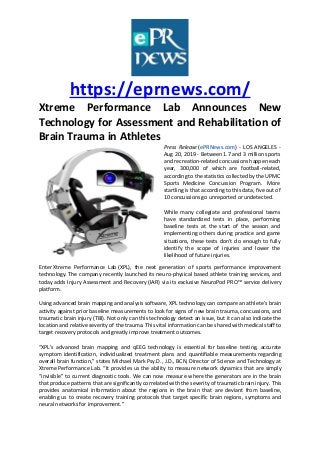 https://eprnews.com/
Xtreme Performance Lab Announces New
Technology for Assessment and Rehabilitation of
Brain Trauma in Athletes
Press Release (ePRNews.com) - LOS ANGELES -
Aug 20, 2019 - Between 1.7 and 3 million sports
and recreation-related concussions happen each
year, 300,000 of which are football-related,
according to the statistics collected by the UPMC
Sports Medicine Concussion Program. More
startling is that according to this data, five out of
10 concussions go unreported or undetected.
While many collegiate and professional teams
have standardized tests in place, performing
baseline tests at the start of the season and
implementing others during practice and game
situations, these tests don’t do enough to fully
identify the scope of injuries and lower the
likelihood of future injuries.
Enter Xtreme Performance Lab (XPL), the next generation of sports performance improvement
technology. The company recently launched its neuro-physical based athlete training services, and
today adds Injury Assessment and Recovery (IAR) via its exclusive NeuroPod PRO™ service delivery
platform.
Using advanced brain mapping and analysis software, XPL technology can compare an athlete’s brain
activity against prior baseline measurements to look for signs of new brain trauma, concussions, and
traumatic brain injury (TBI). Not only can this technology detect an issue, but it can also indicate the
location and relative severity of the trauma. This vital information can be shared with medical staff to
target recovery protocols and greatly improve treatment outcomes.
“XPL’s advanced brain mapping and qEEG technology is essential for baseline testing, accurate
symptom identification, individualized treatment plans and quantifiable measurements regarding
overall brain function,” states Michael Mark Psy.D., J.D., BCN, Director of Science and Technology at
Xtreme Performance Lab. “It provides us the ability to measure network dynamics that are simply
“invisible” to current diagnostic tools. We can now measure where the generators are in the brain
that produce patterns that are significantly correlated with the severity of traumatic brain injury. This
provides anatomical information about the regions in the brain that are deviant from baseline,
enabling us to create recovery training protocols that target specific brain regions, symptoms and
neural networks for improvement.”
 