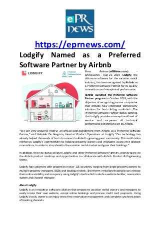 https://eprnews.com/
Lodgify Named as a Preferred
Software Partner by Airbnb
Press Release (ePRNews.com) -
BARCELONA - Aug 21, 2019 - Lodgify, the
all-in-one software for the vacation rental
industry, has been recognized by Airbnb as
a Preferred Software Partner for its quality
connections and exceptional performance.
Airbnb launched the Preferred Software
Partner program in October 2018, with the
objective of recognizing partner companies
that provide fully integrated connectivity
solutions for hosts listing on Airbnb. The
Preferred Software Partner status signifies
that Lodgify provides an exceptional level of
service and surpasses all technical
performance benchmarks set by Airbnb.
“We are very proud to receive an official acknowledgment from Airbnb as a Preferred Software
Partner,” said Gabriele De Gregorio, Head of Product Operations at Lodgify. “Our technology has
already helped thousands of hosts to connect to Airbnb’s growing guest community. This certification
reinforces Lodgify’s commitment to helping property owners and managers access the deepest
connections, in order to stay ahead in the vacation rental market and grow their bookings.”
In addition, this new status will give Lodgify, and other Preferred Software Partners, priority access to
the Airbnb product roadmap and opportunities to collaborate with Airbnb Product & Engineering
teams.
Lodgify has customers with properties in over 126 countries, ranging from single property owners to
multiple property managers, B&Bs and boutique hotels. Short-term rental professionals can increase
their online visibility and occupancy using Lodgify’s tools which include a website builder, reservation
system and channel manager.
About Lodgify
Lodgify is an innovative software solution that empowers vacation rental owners and managers to
easily create their own website, accept online bookings and process credit card payments. Using
Lodgify’s tools, owners can enjoy stress-free reservation management and complete synchronization
of booking channels.
 