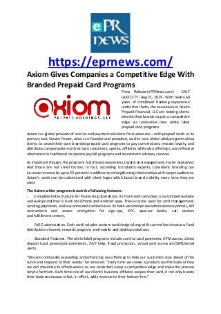 https://eprnews.com/
Axiom Gives Companies a Competitive Edge With
Branded Prepaid Card Programs
Press Release (ePRNews.com) - SALT
LAKE CITY - Aug 21, 2019 - With nearly 60
years of combined banking experience
under their belts, the executives at Axiom
Prepaid Financial, LLC are helping clients
elevate their brands to gain a competitive
edge via innovative new white label
prepaid card programs.
Axiom is a global provider of end-to-end payment solutions for businesses – with prepaid cards as its
primary tool. Steven Foster, who is co-founder and president, said its new white label programs allow
clients to create their own branded prepaid card programs to pay commissions, reward loyalty, and
distribute compensation to their own customers, agents, affiliates while also offering a cost-effective
alternative to traditional corporate payroll programs and investment advisory services.
As important though, the programs build brand awareness, loyalty and engagement, Foster explained.
And those are not small factors. In fact, according to industry experts, consistent branding can
increase revenue by up to 23 percent in addition to strengthening relationships with target audiences.
Axiom’s cards can be customized with client logos which boost brand visibility every time they are
used.
The Axiom white programs boast the following features:
· Complete Infrastructure for Processing Operations. Its front-end comprises a customized website
and web portal that is tied into iPhone and Android apps. These can be used for card management,
sending payments, and any enhanced card services. Its back-end comprises administrative portals, API
connections and secure encryption for sign-ups, KYC, sponsor banks, call centers
and fulfillment centers.
· Full Customization. Each card includes custom card design along with current fee structure, fund
distribution channel, rewards program, and mobile and desktop solutions.
· Standard Features. The white label programs include card-to-card payments, ATM access, direct
deposit load, generated statements, 24/7 help, fraud protection, virtual card access and SMS/email
alerts.
“We are continually expanding and enhancing our offerings to help our customers stay ahead of the
curve and respond to their needs,” he stressed. “Every time we create a product, we think about how
we can maximize its effectiveness so our customers keep a competitive edge and make the process
simple for them. Each time one of our client’s business affiliates swipes their card, it not only boosts
their business exposure but, in effect, adds revenue to their bottom line.”
 
