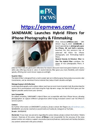 https://eprnews.com/
SANDMARC Launches Hybrid Filters for
iPhone Photography & Filmmaking
Press Release (ePRNews.com) - SAN
DIEGO - Aug 21, 2019 - SANDMARC, a
brand specializing in photography gear
for iPhone, DJI and GoPro cameras,
launched the first premium line of
polarized ND filters for iPhone
photography and filmmaking: Hybrid
Filters.
Neutral Density & Polarizer Filter in
One The Hybrid filter combines the
power of two photography filters. A
dthfthffyylter
polarizer filter reduces glares and reflections for clearer skies and more transparent bodies of water,
while also offering a boost in color. A neutral density filter gives you more flexibility with shutter
speeds, offering more control over exposure and light.
Superior Glass
The Hybrid Filter is designed from a multi-coated and anti-reflective glass that produces accurate color
transmission, and an aluminum frame material that makes it both durable and light.
Manage Exposure & Reflections
Landscape photography and outdoor videos now have an even more cinematic look. By protecting the
camera from overexposure and improving the high dynamic range, the Hybrid Filter gives you the
highest possible control over your camera.
Lens Compatible
For added versatility, SANDMARC’s Hybrid Filters are compatible with their iPhone lenses, allowing
photographers to capture different perspectives while having increased control over the iPhone’s
camera system.
Contact
For further information on SANDMARC’s products, please contact Anri Rogers at pr@sandmarc.com.
SANDMARC can also be reached via social media on Facebook, Instagram or YouTube.
Source : SANDMARC
Disclaimer: If you have any concerns regarding this press release, please contact the Author / Media
Contact / Business of this press release. ePRNews is not responsible for the accuracy of the news
posted and do not endorse, support any product/services/business mentioned and hereby disclaims
any content contained in this press release.
 