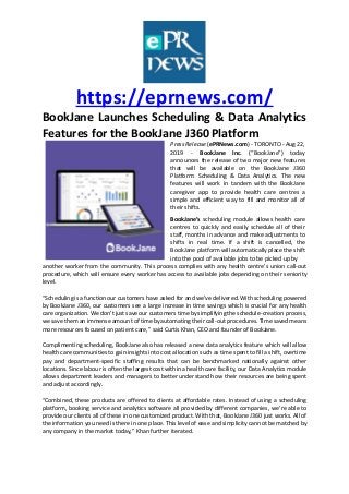 https://eprnews.com/
BookJane Launches Scheduling & Data Analytics
Features for the BookJane J360 Platform
Press Release (ePRNews.com) - TORONTO - Aug 22,
2019 - BookJane Inc. (“BookJane”) today
announces the release of two major new features
that will be available on the BookJane J360
Platform: Scheduling & Data Analytics. The new
features will work in tandem with the BookJane
caregiver app to provide health care centres a
simple and efficient way to fill and monitor all of
their shifts.
BookJane’s scheduling module allows health care
centres to quickly and easily schedule all of their
staff, months in advance and make adjustments to
shifts in real time. If a shift is cancelled, the
BookJane platform will automatically place the shift
into the pool of available jobs to be picked up by
another worker from the community. This process complies with any health centre’s union call-out
procedure, which will ensure every worker has access to available jobs depending on their seniority
level.
“Scheduling is a function our customers have asked for and we’ve delivered. With scheduling powered
by BookJane J360, our customers see a large increase in time savings which is crucial for any health
care organization. We don’t just save our customers time by simplifying the schedule-creation process,
we save them an immense amount of time by automating their call-out procedures. Time saved means
more resources focused on patient care,” said Curtis Khan, CEO and founder of BookJane.
Complimenting scheduling, BookJane also has released a new data analytics feature which will allow
health care communities to gain insights into cost allocation such as time spent to fill a shift, overtime
pay and department-specific staffing results that can be benchmarked nationally against other
locations. Since labour is often the largest cost within a health care facility, our Data Analytics module
allows department leaders and managers to better understand how their resources are being spent
and adjust accordingly.
“Combined, these products are offered to clients at affordable rates. Instead of using a scheduling
platform, booking service and analytics software all provided by different companies, we’re able to
provide our clients all of these in one customized product. With that, BookJane J360 just works. All of
the information you need is there in one place. This level of ease and simplicity cannot be matched by
any company in the market today,” Khan further iterated.
 