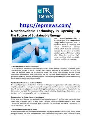 https://eprnews.com/
Neutrinovoltaic Technology is Opening Up
the Future of Sustainable Energy
Press Release (ePRNews.com) -
BERLIN - Aug 21, 2019 - The Neutrino
Energy Group cooperates with a
worldwide team of scientists and
various international research
centers, which deal with application
research, the conversion of invisible
radiation spectra of the sun, among
other things the neutrinos (high-
energy particles, which ceaselessly
reach the earth) in electric power.
Is renewable energy hurting consumers?
During the last decade or so, consumers around the world have been encouraged to install solar panels
on top of their houses. In certain climates, these rooftop photovoltaic installations can more than
cover the electrical needs of an individual home, and many solar-equipped houses feature
photovoltaic systems that wire directly into the grid. At times when the home has excess solar-
generated electricity left over, this energy feeds back into the grid and helps out with the electricity
needs of other energy company customers.
Rooftop Solar Panels Feed Back into the Grid
The idea of selling your photovoltaic electricity back to your energy company is laudable. While you
might have decided to equip your house with solar panels, most homeowners in your area still make
do with coal-generated power, and contributing photovoltaic-derived electricity to the grid helps you
do more than your part. There’s also something uniquely satisfying about taking a check from a power
company you’ve been paying for years or even decades.
Compensation for Excess Energy Is Complicated
At the same time, however, these electricity buy-back schemes aren’t perfect. In the end, selling your
excess solar-generated energy to your power company might actually raise rates for your entire
community, a recent article in Inside Sources explains. The details get somewhat complicated, so
buckle up, and let’s proceed.
Consumers End up Bearing the Brunt
As part of the incentives provided to homeowners who equip their houses with solar panels, these
energy customers are often offered the full retail rate of electricity in their area. These retail rates
 