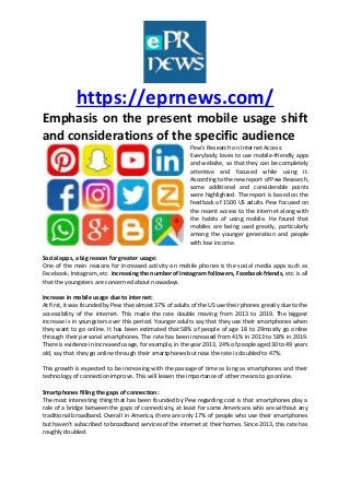 https://eprnews.com/
Emphasis on the present mobile usage shift
and considerations of the specific audience
Pew’s Research on Internet Access:
Everybody loves to use mobile-friendly apps
and website, so that they can be completely
attentive and focused while using it.
According to the new report of Pew Research,
some additional and considerable points
were highlighted. The report is based on the
feedback of 1500 US adults. Pew focused on
the recent access to the internet along with
the habits of using mobile. He found that
mobiles are being used greatly, particularly
among the younger generation and people
with low income.
Social apps, a big reason for greater usage:
One of the main reasons for increased activity on mobile phones is the social media apps such as
Facebook, Instagram, etc. Increasing the number of Instagram followers, Facebook friends, etc. is all
that the youngsters are concerned about nowadays.
Increase in mobile usage due to internet:
At first, it was founded by Pew that almost 37% of adults of the US use their phones greatly due to the
accessibility of the internet. This made the rate double moving from 2013 to 2019. The biggest
increase is in youngsters over this period. Younger adults say that they use their smartphones when
they want to go online. It has been estimated that 58% of people of age 18 to 29mostly go online
through their personal smartphones. The rate has been increased from 41% in 2013 to 58% in 2019.
There is evidence in increased usage, for example, in the year 2013, 24% of people aged 30 to 49 years
old, say that they go online through their smartphones but now the rate is doubled to 47%.
This growth is expected to be increasing with the passage of time as long as smartphones and their
technology of connection improve. This will lessen the importance of other means to go online.
Smartphones filling the gaps of connection:
The most interesting thing that has been founded by Pew regarding cost is that smartphones play a
role of a bridge between the gaps of connectivity, at least for some Americans who are without any
traditional broadband. Overall in America, there are only 17% of people who use their smartphones
but haven’t subscribed to broadband services of the internet at their homes. Since 2013, this rate has
roughly doubled.
 