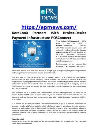 https://eprnews.com/
KoreConX Partners With Broker-Dealer
Payment Infrastructure POSConnect
Press Release (ePRNews.com) - NEW
YORK - Sep 12, 2019 -
KoreConX announces partners
with POSConnect to provide users with
an industry-leading, advanced and secure
payment solution. Using a cloud-driven
EMV/NFC payments technology,
POSConnect allows investors to complete
transactions in an effortless, streamlined
capital raising process.
The technology will be integrated into
KoreConX’s Capital Markets Solution, a
robust tool created to assist broker-dealers in navigating their regulatory compliance requirements
and manage the entire investment process more efficiently.
“Our goal with building the KoreConX Capital Markets solution is to provide the much-needed
infrastructure for the private company capital markets. We wanted to remove friction and
fragmentation by bringing the tools necessary to one secure, user-friendly platform,” said Oscar Jofre,
Co-Founder & CEO of KoreConX. “We are thrilled to be working with a company such as
POSConnect that not only provides the best technology but also follows the same governance
standard that we do.”
“It is important for us to partner with companies that focus on offering the best solutions, and we
believe that KoreConX is one of those. Their easy-to-use platform was created with the end-user
always in mind, and the same goes for the solutions we offer,” said Will Gravlev, President and CTO of
POSConnect.
POSConnect has become part of the KorePartner ecosystem, a group of selected broker-dealers,
secondary market platforms, capital markets platforms, lawyers, compliance, investor relations,
accounting, and marketing firms that support the KoreConX security token protocol and adhere to
KoreConX governance standards. KoreConX’s KorePartners are from around the globe and bring the
necessary expertise that a company will need to launch a fully compliant security token in multiple
jurisdictions.
About KoreConX
KoreConX is the world’s first highly-secure permissioned blockchain ecosystem for fully compliant
digital securities worldwide.
 