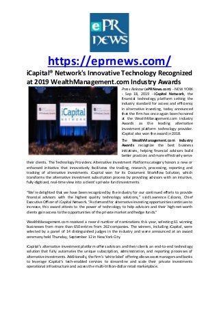 https://eprnews.com/
iCapital® Network's Innovative Technology Recognized
at 2019 WealthManagement.com Industry Awards
Press Release (ePRNews.com) - NEW YORK
- Sep 18, 2019 - iCapital Network, the
financial technology platform setting the
industry standard for access and efficiency
in alternative investing, today announced
that the firm has once again been honored
at the WealthManagement.com Industry
Awards as the leading alternative
investment platform technology provider.
iCapital also won the award in 2018.
The WealthManagement.com Industry
Awards recognize the best business
initiatives, helping financial advisors build
better practices and more effectively serve
their clients. The Technology Providers: Alternative Investment Platforms category honors a new or
enhanced initiative that innovatively facilitates the trading, research, processing, reporting and
tracking of alternative investments. iCapital won for its Document Workflow Solution, which
transforms the alternative investment subscription process by providing advisors with an intuitive,
fully-digitized, real-time view into a client’s private fund investments.
“We’re delighted that we have been recognized by the industry for our continued efforts to provide
financial advisors with the highest quality technology solutions,” said Lawrence Calcano, Chief
Executive Officer of iCapital Network. “As demand for alternative investing opportunities continues to
increase, this award attests to the power of technology to help advisors and their high-net-worth
clients gain access to the opportunities of the private market and hedge funds.”
WealthManagement.com received a record number of nominations this year, selecting 61 winning
businesses from more than 650 entries from 262 companies. The winners, including iCapital, were
selected by a panel of 14 distinguished judges in the industry and were announced at an award
ceremony held Thursday, September 12 in New York City.
iCapital’s alternative investment platform offers advisors and their clients an end-to-end technology
solution that fully automates the unique subscription, administration, and reporting processes of
alternative investments. Additionally, the firm’s ‘white label’ offering allows asset managers and banks
to leverage iCapital’s tech-enabled services to streamline and scale their private investments
operational infrastructure and access the multi-trillion-dollar retail marketplace.
 