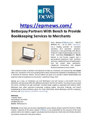 https://eprnews.com/
Betterpay Partners With Bench to Provide
Bookkeeping Services to Merchants
Press Release (ePRNews.com) - NORTH
BERGEN, N.J. - Jul 15, 2019 - Betterpay,
LLC, a leading provider of merchant
acquiring and payments solutions,
announces a new partnership with Bench,
America’s largest bookkeeping services for
small businesses. Betterpay and Bench
believe in real human support and a
personalized experience. Each merchant
will have a dedicated team of bookkeepers
that will import bank statements,
categorizes transactions, and prepare
financial statements every month.
“We continue to look at software and solutions to help our merchants. Our partnership with Bench
allows our merchants to focus on growing their business without the headache of bookkeeping. Time
is essential for business owners, and we believe our goal is to provide a better bookkeeping and
payment solution experience to merchants,” said Elinor Chayo, CEO.
Signing up is easy, as merchants can visit Betterpay’s site and receive a one-month free trial.
Merchants will also enjoy 20% off traditional pricing for the first six months. Tax season is just around
the corner, and Bench can get merchants’ overdue books caught up, organized and ready for 2020.
Betterpay now offers payment processing, working capital, consumer financing, and Bench
bookkeeping to help merchants grow. For more information about Betterpay and the company’s
services, visit https://btrpay.com/better-accounting/.
Betterpay
1 Marine Road
North Bergen NJ 07047
info@btrpay.com
Source : Betterpay LLC
Disclaimer: If you have any concerns regarding this press release, please contact the Author / Media
Contact / Business of this press release. ePRNews is not responsible for the accuracy of the news
posted and do not endorse, support any product/services/business mentioned and hereby disclaims
any content contained in this press release.
 