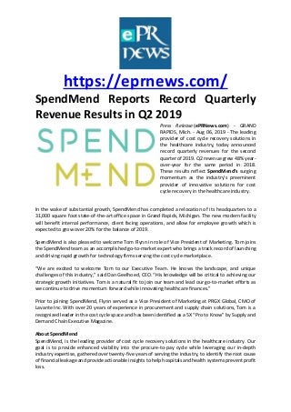https://eprnews.com/
SpendMend Reports Record Quarterly
Revenue Results in Q2 2019
Press Release (ePRNews.com) - GRAND
RAPIDS, Mich. - Aug 06, 2019 - The leading
provider of cost cycle recovery solutions in
the healthcare industry, today announced
record quarterly revenues for the second
quarter of 2019. Q2 revenue grew 48% year-
over-year for the same period in 2018.
These results reflect SpendMend’s surging
momentum as the industry’s preeminent
provider of innovative solutions for cost
cycle recovery in the healthcare industry.
In the wake of substantial growth, SpendMend has completed a relocation of its headquarters to a
31,000 square foot state-of-the-art office space in Grand Rapids, Michigan. The new modern facility
will benefit internal performance, client facing operations, and allow for employee growth which is
expected to grow over 20% for the balance of 2019.
SpendMend is also pleased to welcome Tom Flynn in role of Vice President of Marketing. Tom joins
the SpendMend team as an accomplished go-to-market expert who brings a track record of launching
and driving rapid growth for technology firms serving the cost cycle marketplace.
“We are excited to welcome Tom to our Executive Team. He knows the landscape, and unique
challenges of this industry,” said Dan Geelhoed, CEO. “His knowledge will be critical to achieving our
strategic growth initiatives. Tom is a natural fit to join our team and lead our go-to-market efforts as
we continue to drive momentum forward while innovating healthcare finances.”
Prior to joining SpendMend, Flynn served as a Vice President of Marketing at PRGX Global, CMO of
Lavante Inc. With over 20 years of experience in procurement and supply chain solutions, Tom is a
recognized leader in the cost cycle space and has been identified as a 5X “Pro to Know” by Supply and
Demand Chain Executive Magazine.
About SpendMend
SpendMend, is the leading provider of cost cycle recovery solutions in the healthcare industry. Our
goal is to provide enhanced visibility into the procure-to-pay cycle while leveraging our in-depth
industry expertise, gathered over twenty-five years of serving the industry, to identify the root cause
of financial leakage and provide actionable insights to help hospitals and health systems prevent profit
loss.
 