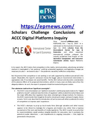 https://eprnews.com/
Scholars Challenge Conclusions of
ACCC Digital Platforms Inquiry
Press Release (ePRNews.com) -
PORTLAND, Ore. - Sep 13, 2019 - In a
submission to the Australian Treasury on
Sept. 12, 2019, scholars from the
International Center for Law &
Economics and other esteemed
international scholars critiqued the
recently published Final Report of the
Australian Competition and Consumer
Commission (ACCC) Digital Platforms
Inquiry.
In its report, the ACCC claims that competition in the media, communications, advertising and other
markets it investigated is “not working,” and that substantial regulatory and legislative changes are
necessary to solve — and would solve — the problems caused by ineffective competition.
But the premise that competition is not working is not well supported by evidence presented in the
report. Meanwhile, the report’s conclusion misses the bigger picture: Government intervention is
appropriate only if it produces net social benefits. Yet the ACCC almost entirely omits consideration
of the adverse effects of its proposed interventions, which in many cases are likely worse than the
alleged problems. As such, the report’s proposals should be treated with great caution.
The submission tackles three “significant oversights”:
 The ACCC’s recommendations on “platform neutrality” and the proposed creation of a “digital
platforms branch” underestimate the limits of regulators’ ability to identify market failure and
the major difficulties that regulators face when attempting to design markets. For instance,
the ACCC recommends that Google be forced to introduce browser and search engine choice
screens. Yet it is not clear that the introduction of such screens will either accelerate the entry
of competitors or improve users’ experience.
 The ACCC’s attempts to prop up local media firms (through subsidies and other means)
appears to be driven by nostalgia for a bygone, pre-modern era, rather than a rigorous
assessment of the costs and benefits of media regulation. The ACCC is quick to assume that
its recommendations would produce tangible benefits for consumers, but it overlooks the
potential market distortions — and impediments to ongoing innovation — that might be
generated in the process.
 