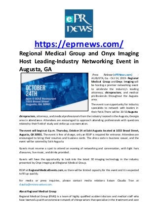 https://eprnews.com/
Regional Medical Group and Onyx Imaging
Host Leading-Industry Networking Event in
Augusta, GA
Press Release (ePRNews.com) -
AUGUSTA, Ga. - Oct 14, 2019 - Regional
Medical Group and Onyx Imaging will
be hosting a premier networking event
to celebrate the industry’s leading
attorneys, chiropractors, and medical
professionals throughout the Augusta
area.
The event is an opportunity for industry
specialists to network with leaders in
their field. There will be 30-50 Augusta
chiropractors, attorneys, and medical professionals from the industry located in the Augusta, Georgia
area in attendance. Attendees are encouraged to approach attending professionals with questions
related to their field of study and strike up a conversation.
The event will begin at 6 p.m. Thursday, October 24 at Solé Augusta located at 1033 Broad Street,
Augusta, GA 30901. The event is free of charge, only an RSVP is required for entrance. Attendees are
encouraged to bring their resumes and business cards. The dress code is business casual, and the
event will be catered by Solé Augusta.
Guests must reserve a spot to attend an evening of networking and conversation, with light hors
d’oeuvres, live music, and drinks provided.
Guests will have the opportunity to look into the latest 3D imaging technology in the industry
presented by Onyx Imaging and Regional Medical Group.
RSVP at RegionalMedicalEvents.com, as there will be limited capacity for this event and it is expected
to fill up quickly.
For media or press inquiries, please contact media relations liaison Claudia Tran at
claudia@rminnovative.com.
About Regional Medical Group
Regional Medical Group (RMG) is a team of highly qualified accident doctors and medical staff who
have teamed up with an extensive network of chiropractors that specialize in the treatment and care
 