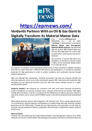 https://eprnews.com/
Verdantis Partners With an Oil & Gas Giant to
Digitally Transform Its Material Master Data
Press Release (ePRNews.com) -
PRINCETON, N.J. - Oct 15, 2019
- Verdantis, a market leader in Automated
Material Master Data Management
(Material MDM) Solutions, has partnered
with yet another O&G Market leader and
Fortune 500 organization for master data
transformation, marking a hat-trick win for
Verdantis.
The customer, a Fortune 500 refiner and
distributor of petroleum products, based
in Dallas, TX, has innovation deeply rooted
in its corporate values.
As a pioneer of innovation and technological advancement, it chose Verdantis to digitally transform
and unify its master data from 3 different ERP systems and standardize it. It wanted to streamline
processes for data governance in order to achieve excellence and continually improve through
superior data quality.
With over 380,000 item descriptions, Verdantis Harmonize® will help the customer identify and
eliminate duplicates, which are currently estimated at approx. 40%. Harmonize will standardize data
descriptions as per approved taxonomy and unify data from across multiple systems in a single,
centralized ERP system.
Verdantis Integrity® will empower our customer’s end users with smart interfaces powered by
artificial intelligence to search for materials, items, and parts within and across facilities. With highly
configurable work flows, it will be a strong tool for the MDM team to improve processes related to
new parts creation and to ensure that the MDM system is fed with de-duplicated and standardized
data.
While talking about the project, Arthur Raguette, EVP Verdantis said, “This is a great opportunity for
us to showcase our domain expertise and experience in implementing both data cleansing and data
governance for this O&G leader. Through process improvements and automation, we will help our
customer achieve operational efficiency and growth while offering its stakeholders superior products
and services.”
About Verdantis
Verdantis has been delivering Automated Material Master Data Management solutions since 2004.
Verdantis was the first to offer Master Data Management solutions that deliver real ROI and Business
 