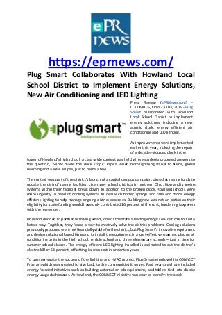 https://eprnews.com/
Plug Smart Collaborates With Howland Local
School District to Implement Energy Solutions,
New Air Conditioning and LED Lighting
Press Release (ePRNews.com) -
COLUMBUS, Ohio - Jul 03, 2019 - Plug
Smart collaborated with Howland
Local School District to implement
energy solutions, including a new
atomic clock, energy efficient air
conditioning and LED lighting.
As improvements were implemented
earlier this year, including the repair
of a decades-stopped clock in the
tower of Howland’s high school, a class-wide contest was held where students proposed answers to
the question, “What made the clock stop?” Topics varied from lightning strikes to aliens, global
warming and a solar eclipse, just to name a few.
The contest was part of the district’s launch of a capital campus campaign, aimed at raising funds to
update the district’s aging facilities. Like many school districts in northern Ohio, Howland is seeing
systems within their facilities break down. In addition to the broken clock, Howland schools were
more urgently in need of cooling systems to deal with hotter springs and falls and more energy
efficient lighting to help manage ongoing district expenses. Building new was not an option as their
eligibility for state funding would have only contributed 16 percent of the cost, burdening taxpayers
with the remainder.
Howland decided to partner with Plug Smart, one of the state’s leading energy service firms to find a
better way. Together, they found a way to creatively solve the district problems: Cooling solutions
previously proposed were not financially viable for the district, but Plug Smart’s innovative equipment
and design solution allowed Howland to install the equipment in a cost-effective manner, placing air
conditioning units in the high school, middle school and three elementary schools – just in time for
summer school classes. The energy efficient LED lighting installed is estimated to cut the district’s
electric bill by 53 percent, offsetting its own cost in under ten years.
To commemorate the success of the lighting and HVAC project, Plug Smart employed its CONNECT
Program which was created to give back to the communities it serves. Past examples have included
energy focused initiatives such as building automation lab equipment, and tablets tied into district
energy usage dashboards. At Howland, the CONNECT initiative was easy to identify: the clock.
 
