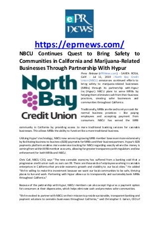 https://eprnews.com/
NBCU Continues Quest to Bring Safety to
Communities in California and Marijuana-Related
Businesses Through Partnership With Hypur
Press Release (ePRNews.com) - SANTA ROSA,
Calif. - Jul 11, 2019 - North Bay Credit
Union (NBCU) announces continued efforts to
bring safety to marijuana-related businesses
(MRBs) through its partnership with Hypur
Inc. (Hypur). NBCU plans to serve MRBs by
helping them eliminate cash from their business
practices, creating safer businesses and
communities throughout California.
Traditionally, MRBs are forced to rely on cash for
normal business practices – like paying
employees and accepting payment from
consumers. NBCU has served the MRB
community
community in California by providing access to more traditional banking services for cannabis
businesses. This allows MRBs the ability to function like a more traditional business.
Utilizing Hypur’s technology, NBCU now serves its growing MRB member base even more extensively
by facilitating business-to-business (B2B) payments for MRBs and their business partners. Hypur’s B2B
payments platform enables more extensive tracking for NBCU regarding exactly where the money is
coming from within MRB member accounts, allowing for greater transparency with regulators and law
enforcement for both MRBs and NBCU.
Chris Call, NBCU CEO, says “The new cannabis economy has suffered from a banking void that a
progressive credit union such as ours can fill. There are thousands of employees working in cannabis
enterprises in California that provide economic growth and stability to our local cities.” He added
“We’re willing to make this investment because we want our local communities to be safe, thriving
places to live and work. Partnering with Hypur allows us to transparently and sustainably bank MRBs
throughout California.”
Because of the partnership with Hypur, NBCU members can also accept Hypur as a payment option
for consumers at their dispensaries, which helps eliminate cash and promotes safer communities.
“We’re excited to partner with NBCU on their mission to provide sustainable, transparent banking and
payment solutions to cannabis businesses throughout California,” said Christopher E. Galvin, CEO of
 