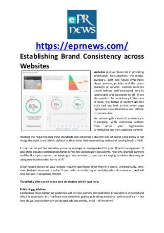 https://eprnews.com/
Establishing Brand Consistency across
Websites
Websites play a critical role in providing
information to customers, the media,
investors, staff and future employees
about services, policies and the latest
products or services. Content must be
clearly written, well-structured, easy to
understand and accessible to all. There
also needs to be consistency in the tone
of voice, the format of content and the
site’s look and feel, so that every page
represents the authoritative and ‘official’
corporate view.
But achieving this level of consistency is
challenging. With numerous authors
from across your organisation
contributing and then updating content,
meeting the required publishing standards and achieving a decent level of brand consistency is not
straightforward. Inevitably individual authors have their own writing styles and varying levels of skill.
It may not be just the websites you won, manage or are operated for your ‘Brand management’. It
also often includes content monitoring across the websites of sales agents, resellers, channel partners
and the like – you may also be keeping an eye on what competitors are saying, or where they may be
using your trademarked terms or IP.
Ensuring consistency on your website requires significant effort from the centre. Unfortunately, time-
stretched web teams usually don’t have the hours in the day to carefully police all content or handhold
new authors in preparing content.
Thankfully there are tactics and strategies which can help.
Publishing guidelines
Establishing clear publishing guidelines will let your authors and publishers know what is expected and
why it is important. You may have your own style guides, publishing standards, polices and such – but
how do you ensure they are being applied consistently, by all – all the time?
 