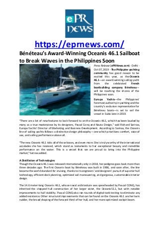 https://eprnews.com/
Bénéteau’s Award-Winning Oceanis 46.1 Sailboat
to Break Waves in the Philippines Soon
Press Release (ePRNews.com) - Delhi -
Oct 07, 2019 - The Philippine yachting
community has good reason to be
excited this year, as the Oceanis
46.1—an award-winning sailing yacht
from the celebrated French
boatbuilding company Bénéteau—
will be reaching the shores of the
Philippines soon.
Europa Yachts—the Philippines’
foremost authority in yachting and the
country’s exclusive representative for
Bénéteau boats—is set to sail the
vessel in Subic late in 2019.
“There are a lot of new features to look forward to on the Oceanis 46.1, which has been lauded by
many as a true masterpiece by its designers, Pascal Conq and Nauta Design,” said Richard Sarinas,
Europa Yachts’ Director of Marketing and Business Development. According to Sarinas, the Oceanis
line of sailing yachts follows a distinctive design philosophy—one which prioritizes comfort, ease of
use, and sailing performance above all.
“The new Oceanis 46.1 ticks all of those boxes, and even more. She is truly worthy of the international
accolades she has received, which stand as testaments to her exceptional beauty and incredible
performance on the water. This is a vessel that we are proud to bring into the Philippine
market,”Sarinas added.
A Distillation of Technologies
Though the Oceanis 46.1 was released internationally only in 2018, her pedigree goes back more than
three decades ago. The first Oceanis boat by Bénéteau was built in 1986, and soon after, the line
became the world standard for cruising, thanks to its engineers’ and designers’ pursuit of superior hull
technology, efficient deck planning, optimized sail maneuvering, and gorgeous, customizable interior
design.
The 14.6 meter-long Oceanis 46.1, whose naval architecture was spearheaded by Pascal CONQ, has
inherited the stepped hull construction of her larger sister, the Oceanis51.1, but with notable
improvements to hull stability. Pascal CONQ also ran rounds of digital-tank testing to eliminate any
added resistance. Other structural improvements that can be found on the Oceanis 46.1 are her twin
rudder, the broad shaping of the forward third of her hull, and her more optimized cockpit beam.
 