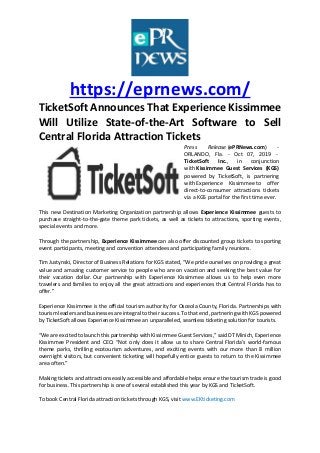 https://eprnews.com/
TicketSoft Announces That Experience Kissimmee
Will Utilize State-of-the-Art Software to Sell
Central Florida Attraction Tickets
Press Release (ePRNews.com) -
ORLANDO, Fla. - Oct 07, 2019 -
TicketSoft Inc., in conjunction
with Kissimmee Guest Services (KGS)
powered by TicketSoft, is partnering
with Experience Kissimmee to offer
direct-to-consumer attractions tickets
via a KGS portal for the first time ever.
This new Destination Marketing Organization partnership allows Experience Kissimmee guests to
purchase straight-to-the-gate theme park tickets, as well as tickets to attractions, sporting events,
special events and more.
Through the partnership, Experience Kissimmee can also offer discounted group tickets to sporting
event participants, meeting and convention attendees and participating family reunions.
Tim Justynski, Director of Business Relations for KGS stated, “We pride ourselves on providing a great
value and amazing customer service to people who are on vacation and seeking the best value for
their vacation dollar. Our partnership with Experience Kissimmee allows us to help even more
travelers and families to enjoy all the great attractions and experiences that Central Florida has to
offer.”
Experience Kissimmee is the official tourism authority for Osceola County, Florida. Partnerships with
tourism leaders and businesses are integral to their success. To that end, partnering with KGS powered
by TicketSoft allows Experience Kissimmee an unparalleled, seamless ticketing solution for tourists.
“We are excited to launch this partnership with Kissimmee Guest Services,” said DT Minich, Experience
Kissimmee President and CEO. “Not only does it allow us to share Central Florida’s world-famous
theme parks, thrilling ecotourism adventures, and exciting events with our more than 8 million
overnight visitors, but convenient ticketing will hopefully entice guests to return to the Kissimmee
area often.”
Making tickets and attractions easily accessible and affordable helps ensure the tourism trade is good
for business. This partnership is one of several established this year by KGS and TicketSoft.
To book Central Florida attraction tickets through KGS, visit www.EKticketing.com
 