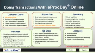 ®
    Doing Transactions With eProcBay Online
          Customer Order                                         Production                                         Inventory
     Add customer order                              Order based production requirements        Material requisition
     Get historical rates automatically              Material requirement planning              Procurement planning & tracking
     Check real-time stock availability              Material requirement requisition           Stock ledger & statement
     Payable summary at order approval               Tracking material movement                 Material receipt tracking
     Order production to dispatch tracking           Track multi level Production Stages        Rejection & scrap tracking
                                                                                                  Physical stock tacking scheduling


                Purchase                                         Job Work                                           Accounts
                                                    Track material movement for job work             Bill reconciliation
 Managing procurement requests (indents)
                                                    Associate Item Image/ Drawing with the           Invoice creation
 Request for quotation to vendor comparison
                                                     Items that are sent out.                         Debit/Credit note generation & tracking
  to finalization.
                                                    Real time vendor stock visibility                Payable & receivable tracking
 Raising & tracking of purchase orders
                                                    Item wise & jobber wise processing cost
 Raising the PO with historical data
                                                     tracking
 Define Item wise delivery schedule
 Plan inventory holding as per min. stock level
                                                                                                   Click Hyperlinks For Details
                                                                                                          Masters               Reports
 