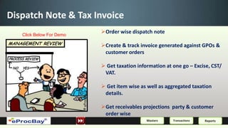 Dispatch Note & Tax Invoice
   Click Below For Demo
                          Order wise dispatch note

                          Create & track invoice generated against GPOs &
                           customer orders

                           Get taxation information at one go – Excise, CST/
                           VAT.

                           Get item wise as well as aggregated taxation
                           details.

                          Get receivables projections party & customer
                           order wise
                                             Masters    Transactions   Reports
 