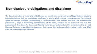 Non-disclosure obligations and disclaimer

The data, information or material provided herein are confidential and proprietary of Edge Business Solutions
Private Limited and shall not be disclosed, duplicated or used in whole or in part for any purpose. The recipient
agrees to maintain complete confidentiality of the information, data received and shall take all reasonable
precautions / steps in maintaining confidentiality of the same, however in any event not less than the
precautions / steps taken for its own confidential material. Any statements in this presentation that are not
historical facts are forward-looking statements that involve risks and uncertainties; actual results may differ
from the forward-looking statements.




                  Confidential & Copyright of Edge Business Solutions Private Limited, not to be circulated.
 