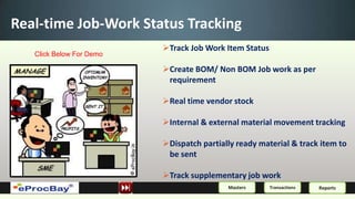 Real-time Job-Work Status Tracking
                          Track Job Work Item Status
   Click Below For Demo

                          Create BOM/ Non BOM Job work as per
                           requirement

                          Real time vendor stock

                          Internal & external material movement tracking

                          Dispatch partially ready material & track item to
                           be sent

                          Track supplementary job work
                                           Masters      Transactions   Reports
 