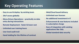 Key Operating Features
   Easy to use & deploy by existing team             Web/Cloud based delivery
   24x7 access globally                              Unlimited user licenses
   Menu Driven Operations – practically no data      No additional investment in IT
    entry during transactions                         Enhancement & new features included
   Remote Deployment - faster & lower cost            in subscription charge
                                                      Ease of integration with existing
   Unlimited user training hours
                                                       applications like Tally
   User level audit trail                            Global standard data security
   Hand holding for the lifetime of contract
 