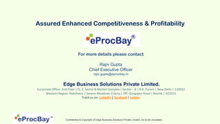 Assured Enhanced Competitiveness & Profitability



                               For more details please contact

                                              Rajiv Gupta
                                         Chief Executive Officer
                                             rajiv.gupta@eprocbay.in


                  Edge Business Solutions Private Limited.
Corporate Office: 2nd Floor | FL-2, Sector 8 Market Complex | Sector – 8 | R.K. Puram | New Delhi | 110022
     Western Region: Nakshatra | Serene Meadows Colony | Off. Gangapur Road | Nashik | 422013
                                 Track us on: LinkedIn | facebook | twitter




                    Confidential & Copyright of Edge Business Solutions Private Limited, not to be circulated.
 