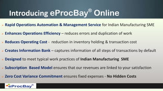 ®
      Introducing eProcBay Online
   Rapid Operations Automation & Management Service for Indian Manufacturing SME

   Enhances Operations Efficiency – reduces errors and duplication of work

   Reduces Operating Cost - reduction in inventory holding & transaction cost

   Creates Information Bank – captures information of all steps of transactions by default

   Designed to meet typical work practices of Indian Manufacturing SME

   Subscription Based Model ensures that our revenues are linked to your satisfaction

   Zero Cost Variance Commitment ensures fixed expenses - No Hidden Costs
 