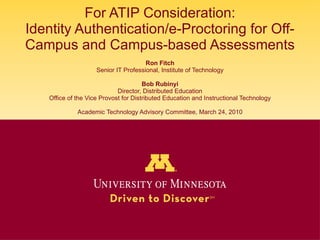 For ATIP Consideration: Identity Authentication/e-Proctoring for Off-Campus and Campus-based Assessments Ron Fitch Senior IT Professional, Institute of Technology Bob Rubinyi Director, Distributed Education Office of the Vice Provost for Distributed Education and Instructional Technology Academic Technology Advisory Committee, March 24, 2010 
