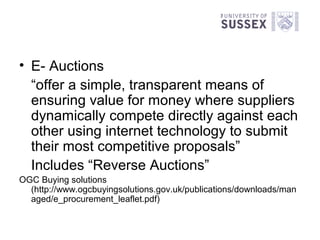 • E- Auctions
  “offer a simple, transparent means of
  ensuring value for money where suppliers
  dynamically compete directly against each
  other using internet technology to submit
  their most competitive proposals”
  Includes “Reverse Auctions”
OGC Buying solutions
  (http://www.ogcbuyingsolutions.gov.uk/publications/downloads/man
  aged/e_procurement_leaflet.pdf)
 