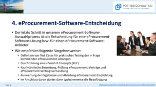 https://www.poertner-consulting.de/e-procurement-softwareauswahl/
Folie 6
4. eProcurement-Software-Entscheidung
• Der letzte Schritt in unserem eProcurement-Software-
Auswahlprozess ist die Entscheidung für eine eProcurement-
Software-Lösung bzw. für einen eProcurement-Software-
Anbieter
• Wir empfehlen folgende Vorgehensweise:
• Definition von Test Cases für praktisches Testing der in Frage
kommenden eProcurement-Lösungen
• Durchführung eines Proof of Concepts (PoC)
• Kaufmännische Bewertung, Prüfung eProcurement-Verträge und
eProcurement-Vertragsverhandlung
• Auswertung der Ergebnisse und Ableitung eProcurement-Empfehlung
• Im Anschluss daran startet dann typischerweise die Beauftragung
 