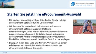 https://www.poertner-consulting.de/e-procurement-softwareauswahl/
Folie 7
Starten Sie jetzt Ihre eProcurement-Auswahl
• Mit pörtner consulting an Ihrer Seite finden Sie die richtige
eProcurement-Software für Ihr Unternehmen
• Wir beraten Sie neutral und zielorientiert: mit unserer
eProcurement-Software-Auswahl-Plattform
softwaremanager.cloud führen wir eProcurement-Software-
Ausschreibungen komplett digital durch und mit unseren
eProcurement-Anforderungskatalogen und eProcurement-
Marktübersichten nutzen wir bewährte Best Practice Vorlagen
• Das spart Ihnen Zeit, Geld und Nerven. Vertrauen Sie einem
erfahrenen Partner mit besten Markt-Kontakten in der
eProcurement-Software-Industrie.
 