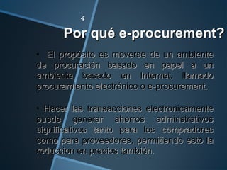 Por qué e-procurement?Por qué e-procurement?
4
• El propósito es moverse de un ambienteEl propósito es moverse de un ambiente
de procuración basado en papel a unde procuración basado en papel a un
ambiente basado en Internet, llamadoambiente basado en Internet, llamado
procuramiento electrónico o e-procurement.procuramiento electrónico o e-procurement.
• Hacer las transacciones electronicamenteHacer las transacciones electronicamente
puede generar ahorros adminstrativospuede generar ahorros adminstrativos
significativos tanto para los compradoressignificativos tanto para los compradores
como para proveedores, permitiendo esto lacomo para proveedores, permitiendo esto la
reduccion en precios también.reduccion en precios también.
 