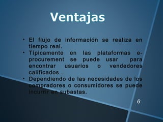 6
• El flujo de información se realiza en
tiempo real.
• Típicamente en las plataformas e-
procurement se puede usar para
encontrar usuarios o vendedores
calificados .
• Dependiendo de las necesidades de los
compradores o consumidores se puede
incurrir en subastas.
 