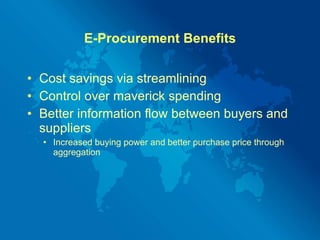 E-Procurement Benefits Cost savings via streamlining Control over maverick spending Better information flow between buyers and suppliers Increased buying power and better purchase price through aggregation 