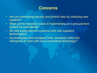 Concerns Are you introducing security and control risks by instituting new systems? What are the transition costs of implementing an e-procurement system for purchasing? Do new e-procurement systems work with suppliers’ technologies? Do employees and managers have necessary skills and willingness to work with new e-commerce technology? 