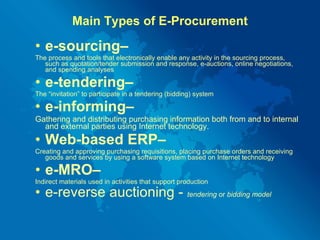 Main Types of E-Procurement e-sourcing–   The process and tools that electronically enable any activity in the sourcing process, such as quotation/tender submission and response, e-auctions, online negotiations, and spending analyses e-tendering–  The “invitation” to participate in a tendering (bidding) system e-informing–  Gathering and distributing purchasing information both from and to internal and external parties using Internet technology. Web-based ERP–  Creating and approving purchasing requisitions, placing purchase orders and receiving goods and services by using a software system based on Internet technology  e-MRO– Indirect materials used in activities that support production e-reverse auctioning -  tendering  or  bidding model 