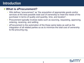 Introduction What is eProcurement? Wiki defines “procurement” as “ the acquisition of appropriate goods and/or services at the best possible total cost of ownership to meet the needs of the purchaser in terms of quality and quantity, time, and location”. Procurement typically involves tasks such as sourcing, requesting, approving, ordering, receiving, and settling  eProcurement is the automation of the those same tasks as well as the integration of all related parties so as to minimize the total cost of ownership to the procuring org. 