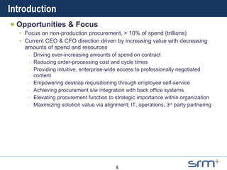 Introduction Opportunities & Focus Focus on non-production procurement, > 10% of spend (trillions) Current CEO & CFO direction driven by increasing value with decreasing amounts of spend and resources Driving ever-increasing amounts of spend on contract Reducing order-processing cost and cycle times Providing intuitive, enterprise-wide access to professionally negotiated content Empowering desktop requisitioning through employee self-service Achieving procurement s/w integration with back office systems Elevating procurement function to strategic importance within organization Maximizing solution value via alignment; IT, operations, 3 rd  party partnering 