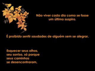 Não viver cada dia como se fosse
um último suspiro.
É proibido sentir saudades de alguém sem se alegrar,
Esquecer seus olhos,
seu sorriso, só porque
seus caminhos
se desencontraram,
 
