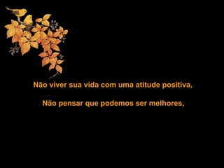 Não viver sua vida com uma atitude positiva,
Não pensar que podemos ser melhores,
 