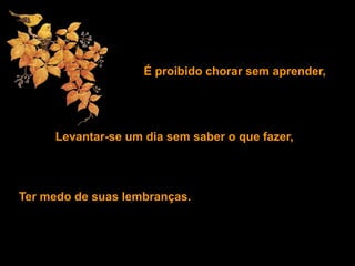 É proibido chorar sem aprender,
Levantar-se um dia sem saber o que fazer,
Ter medo de suas lembranças.
 