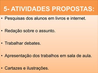 5- ATIVIDADES PROPOSTAS:
• Pesquisas dos alunos em livros e internet.

• Redação sobre o assunto.

• Trabalhar debates.

• Apresentação dos trabalhos em sala de aula.

• Cartazes e ilustrações.
 